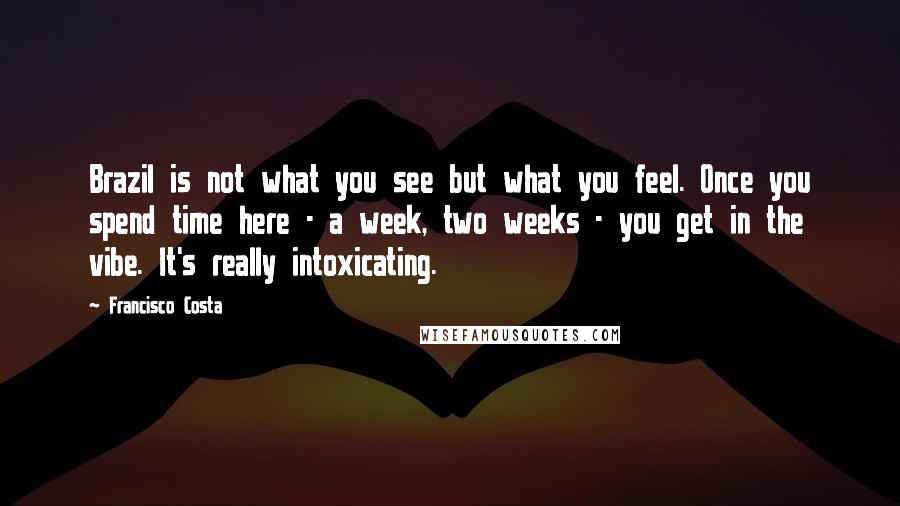 Francisco Costa Quotes: Brazil is not what you see but what you feel. Once you spend time here - a week, two weeks - you get in the vibe. It's really intoxicating.