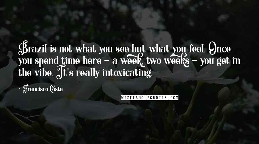 Francisco Costa Quotes: Brazil is not what you see but what you feel. Once you spend time here - a week, two weeks - you get in the vibe. It's really intoxicating.