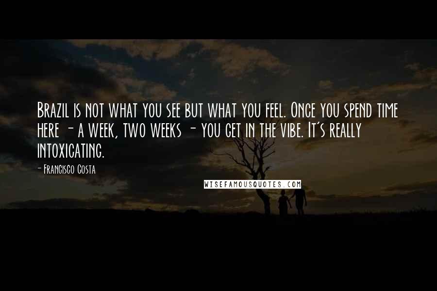 Francisco Costa Quotes: Brazil is not what you see but what you feel. Once you spend time here - a week, two weeks - you get in the vibe. It's really intoxicating.