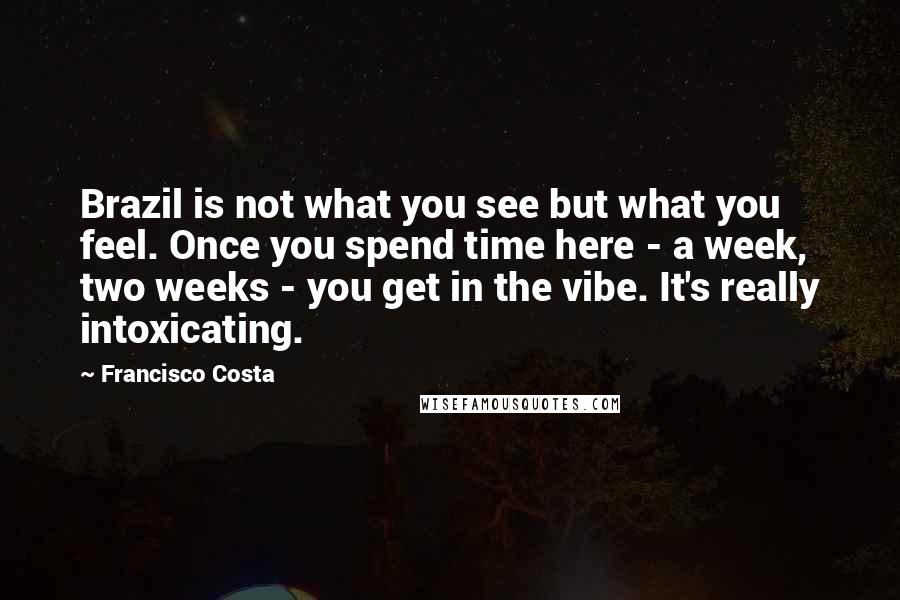 Francisco Costa Quotes: Brazil is not what you see but what you feel. Once you spend time here - a week, two weeks - you get in the vibe. It's really intoxicating.