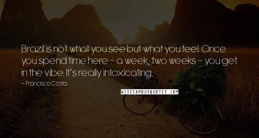 Francisco Costa Quotes: Brazil is not what you see but what you feel. Once you spend time here - a week, two weeks - you get in the vibe. It's really intoxicating.