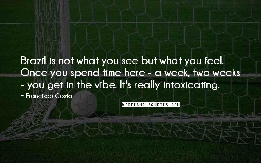 Francisco Costa Quotes: Brazil is not what you see but what you feel. Once you spend time here - a week, two weeks - you get in the vibe. It's really intoxicating.