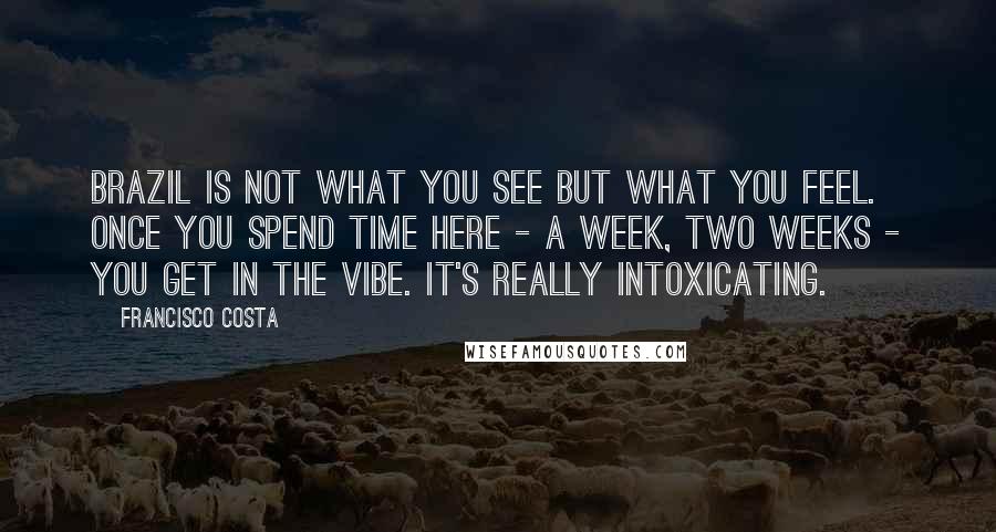 Francisco Costa Quotes: Brazil is not what you see but what you feel. Once you spend time here - a week, two weeks - you get in the vibe. It's really intoxicating.