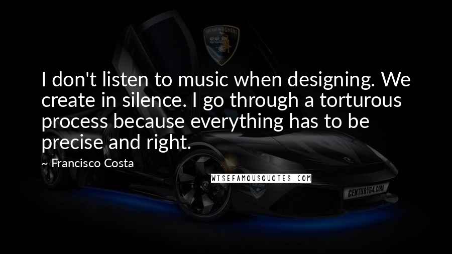 Francisco Costa Quotes: I don't listen to music when designing. We create in silence. I go through a torturous process because everything has to be precise and right.