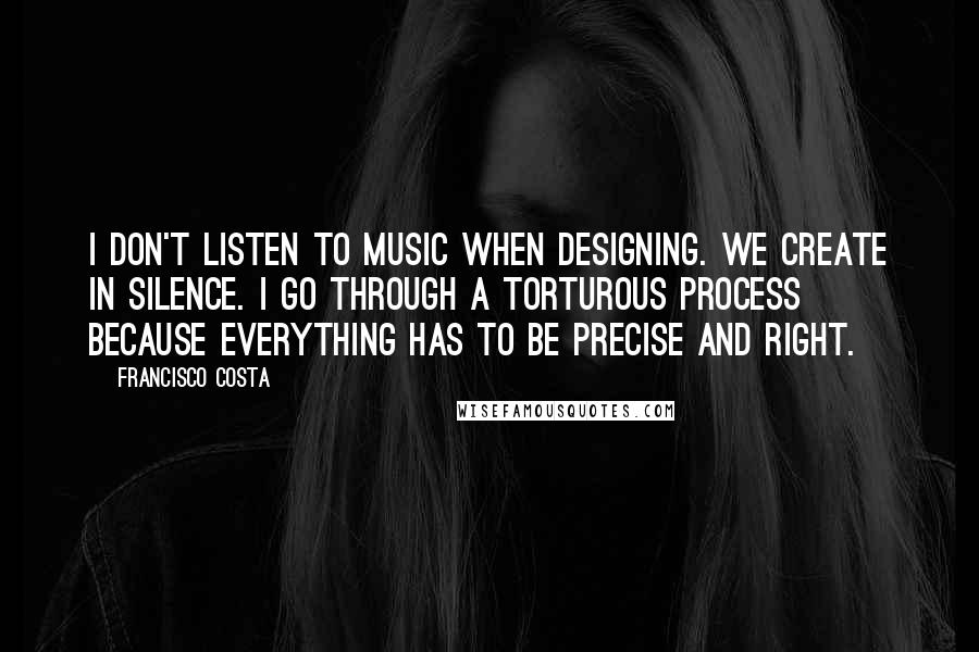 Francisco Costa Quotes: I don't listen to music when designing. We create in silence. I go through a torturous process because everything has to be precise and right.