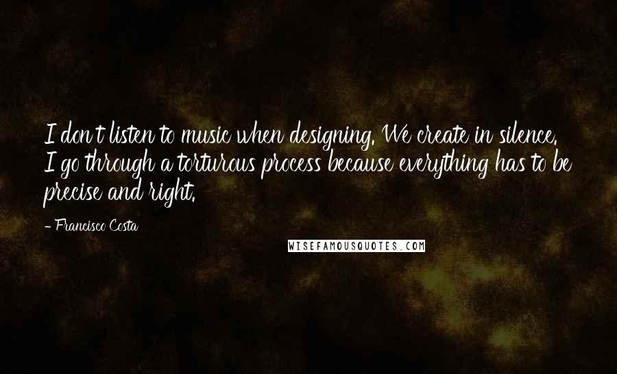 Francisco Costa Quotes: I don't listen to music when designing. We create in silence. I go through a torturous process because everything has to be precise and right.