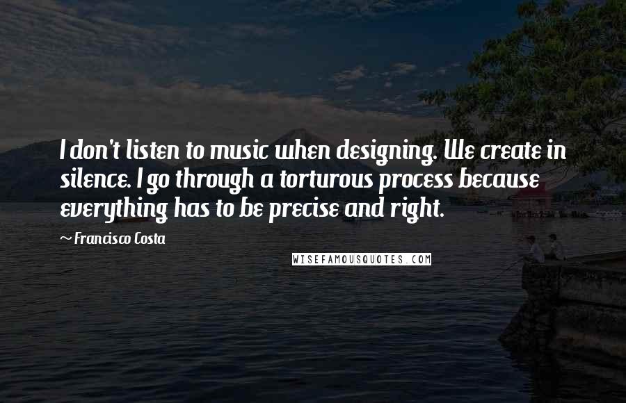 Francisco Costa Quotes: I don't listen to music when designing. We create in silence. I go through a torturous process because everything has to be precise and right.