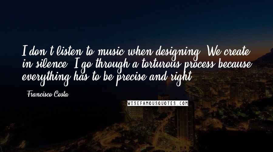 Francisco Costa Quotes: I don't listen to music when designing. We create in silence. I go through a torturous process because everything has to be precise and right.