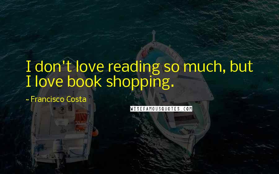 Francisco Costa Quotes: I don't love reading so much, but I love book shopping.