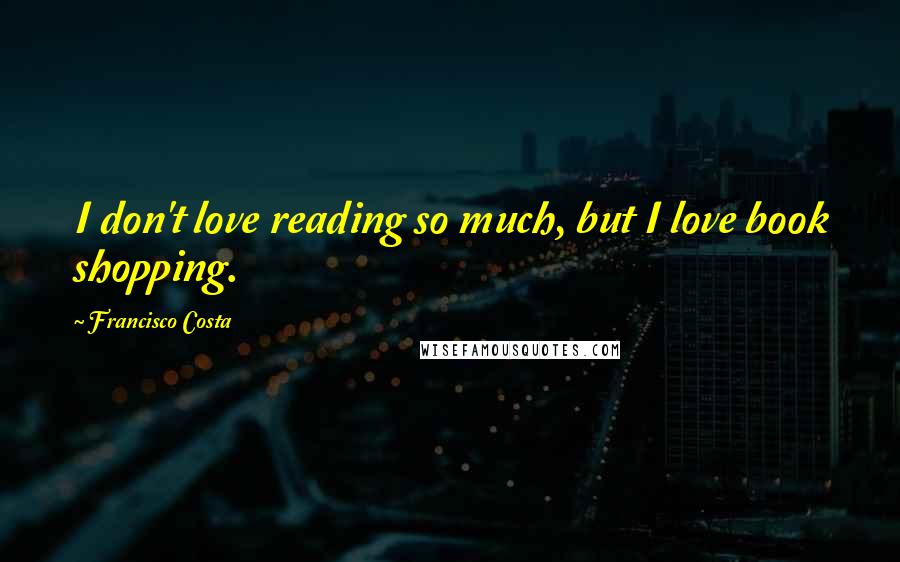 Francisco Costa Quotes: I don't love reading so much, but I love book shopping.