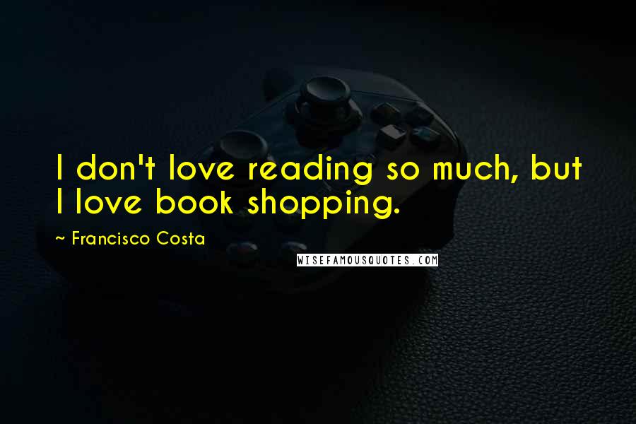 Francisco Costa Quotes: I don't love reading so much, but I love book shopping.