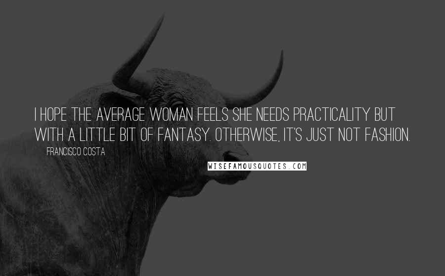 Francisco Costa Quotes: I hope the average woman feels she needs practicality but with a little bit of fantasy. Otherwise, it's just not fashion.