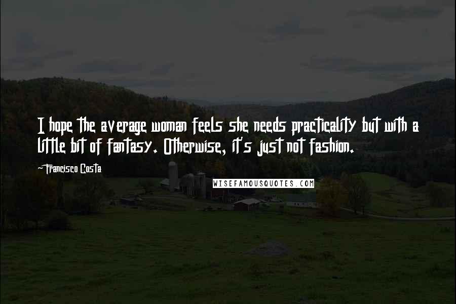 Francisco Costa Quotes: I hope the average woman feels she needs practicality but with a little bit of fantasy. Otherwise, it's just not fashion.