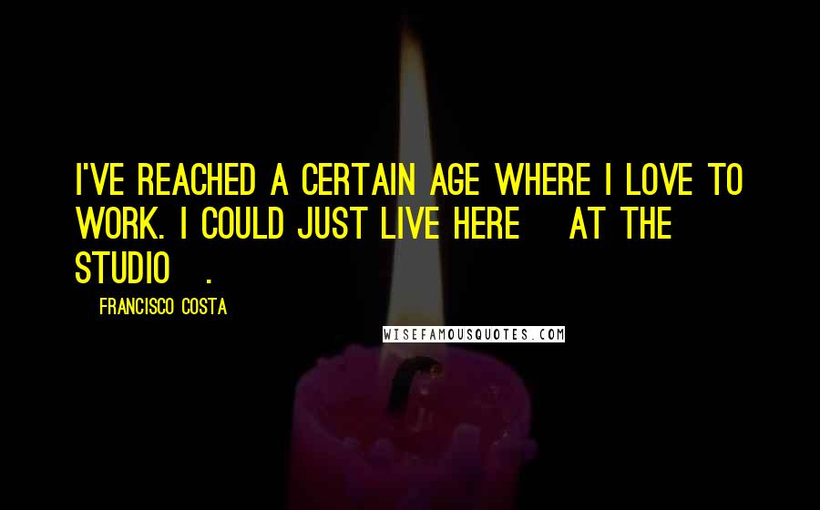 Francisco Costa Quotes: I've reached a certain age where I love to work. I could just live here [at the studio].