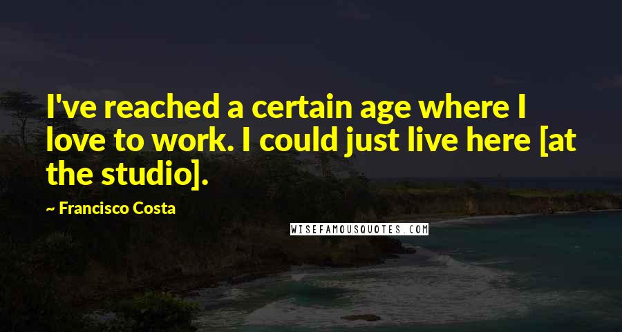 Francisco Costa Quotes: I've reached a certain age where I love to work. I could just live here [at the studio].