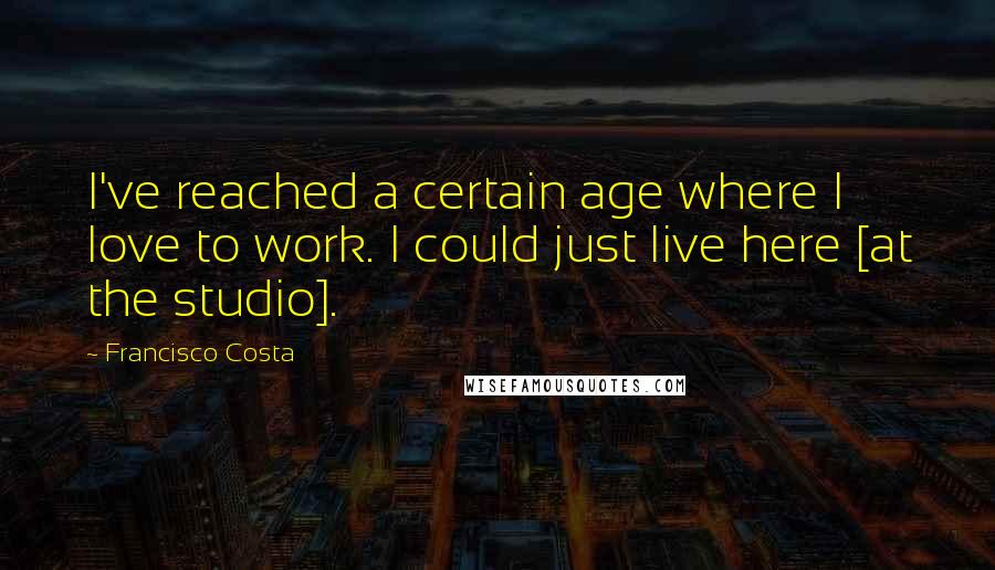 Francisco Costa Quotes: I've reached a certain age where I love to work. I could just live here [at the studio].