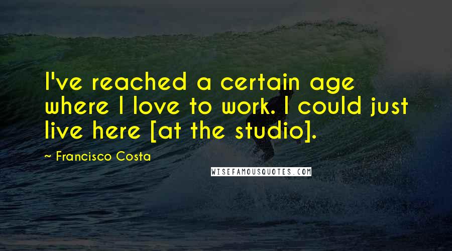 Francisco Costa Quotes: I've reached a certain age where I love to work. I could just live here [at the studio].