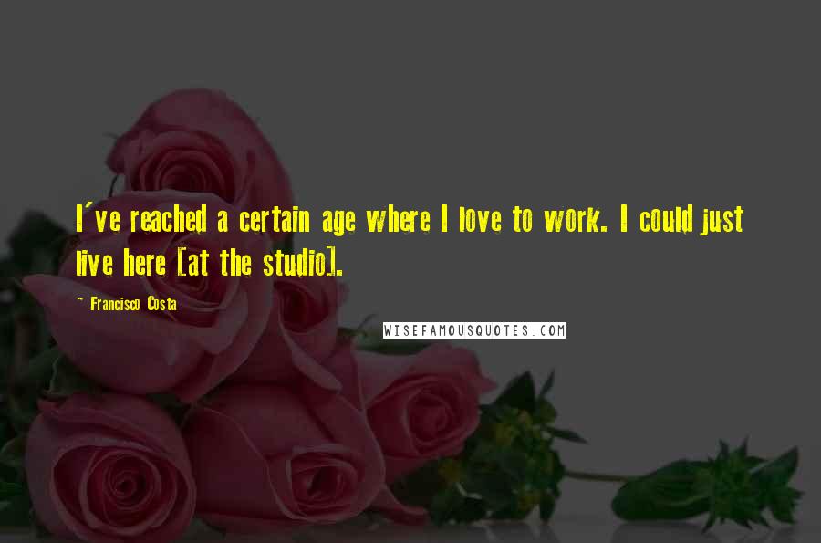 Francisco Costa Quotes: I've reached a certain age where I love to work. I could just live here [at the studio].