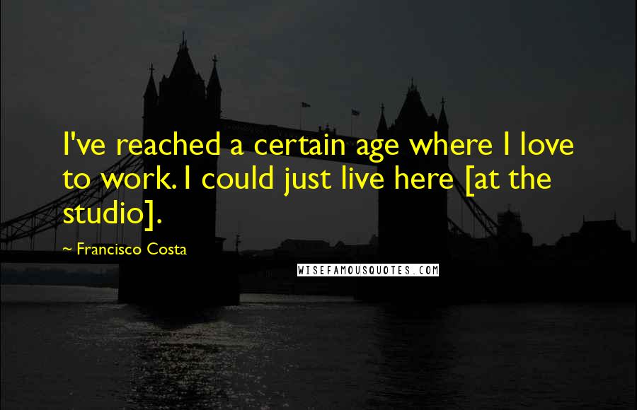 Francisco Costa Quotes: I've reached a certain age where I love to work. I could just live here [at the studio].