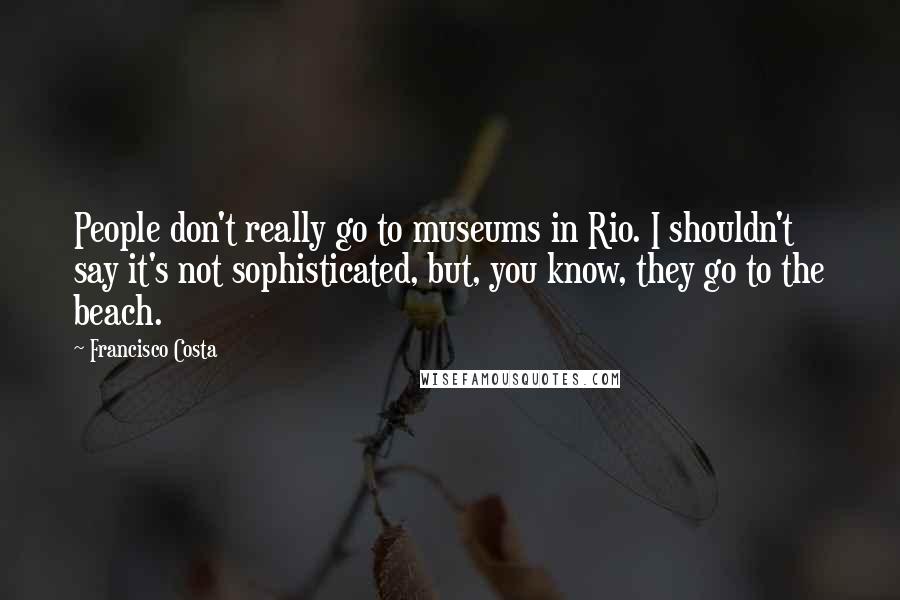 Francisco Costa Quotes: People don't really go to museums in Rio. I shouldn't say it's not sophisticated, but, you know, they go to the beach.