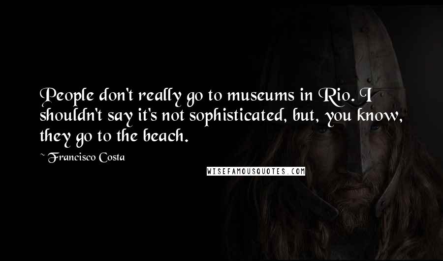 Francisco Costa Quotes: People don't really go to museums in Rio. I shouldn't say it's not sophisticated, but, you know, they go to the beach.