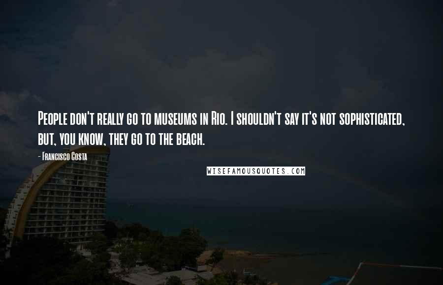 Francisco Costa Quotes: People don't really go to museums in Rio. I shouldn't say it's not sophisticated, but, you know, they go to the beach.