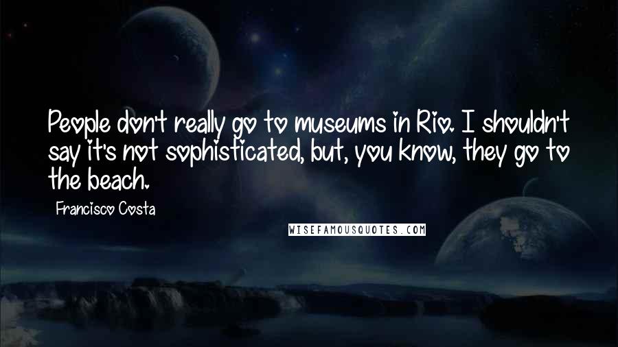 Francisco Costa Quotes: People don't really go to museums in Rio. I shouldn't say it's not sophisticated, but, you know, they go to the beach.