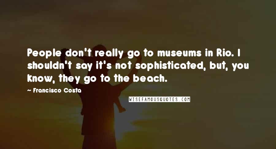 Francisco Costa Quotes: People don't really go to museums in Rio. I shouldn't say it's not sophisticated, but, you know, they go to the beach.