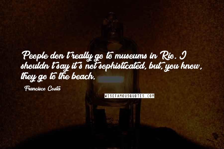 Francisco Costa Quotes: People don't really go to museums in Rio. I shouldn't say it's not sophisticated, but, you know, they go to the beach.