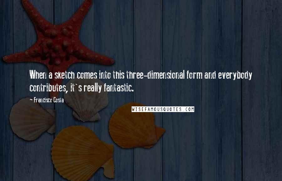 Francisco Costa Quotes: When a sketch comes into this three-dimensional form and everybody contributes, it's really fantastic.