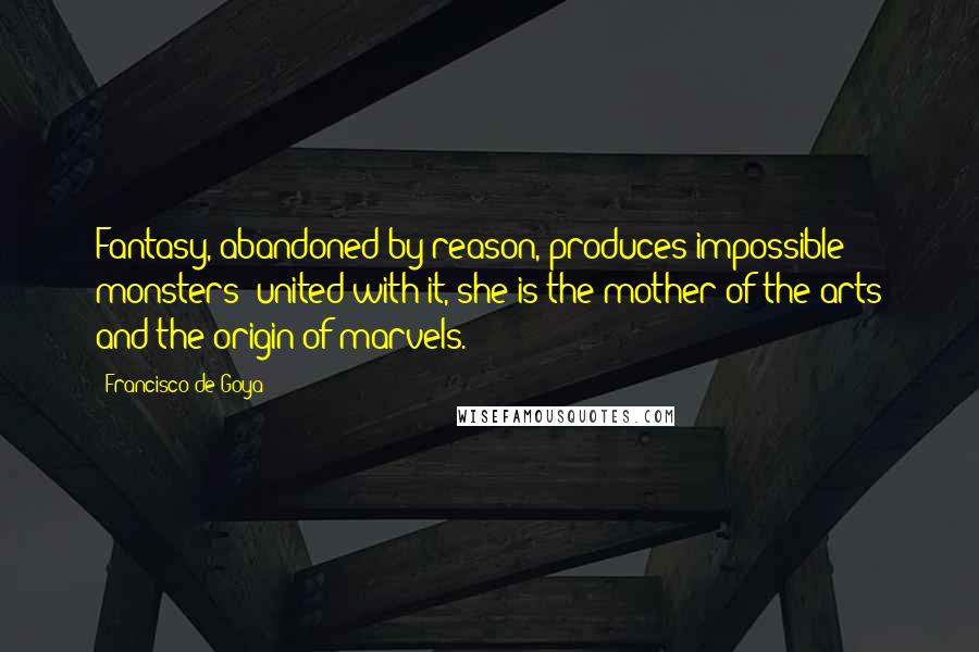 Francisco De Goya Quotes: Fantasy, abandoned by reason, produces impossible monsters; united with it, she is the mother of the arts and the origin of marvels.