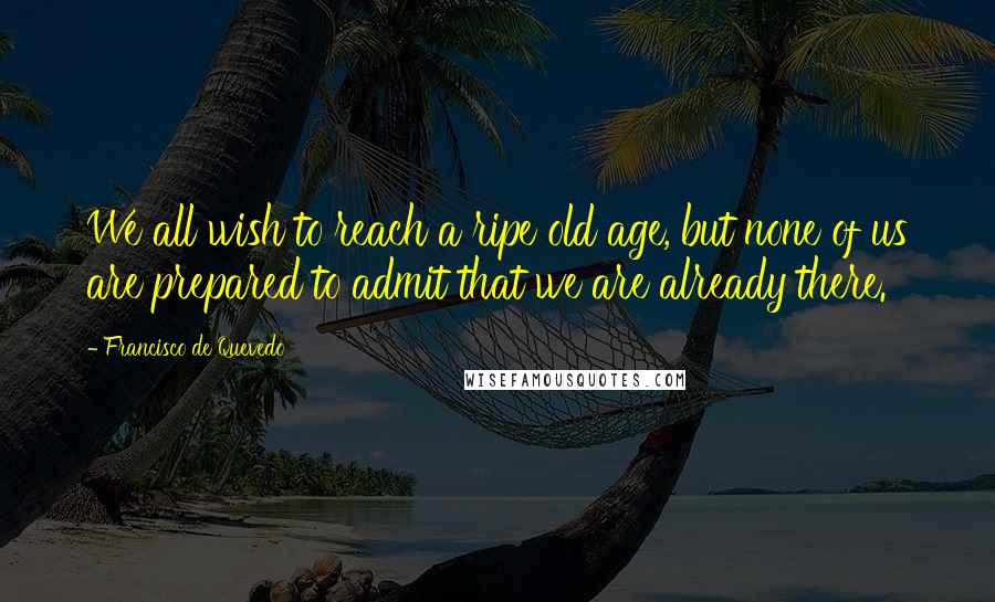 Francisco De Quevedo Quotes: We all wish to reach a ripe old age, but none of us are prepared to admit that we are already there.