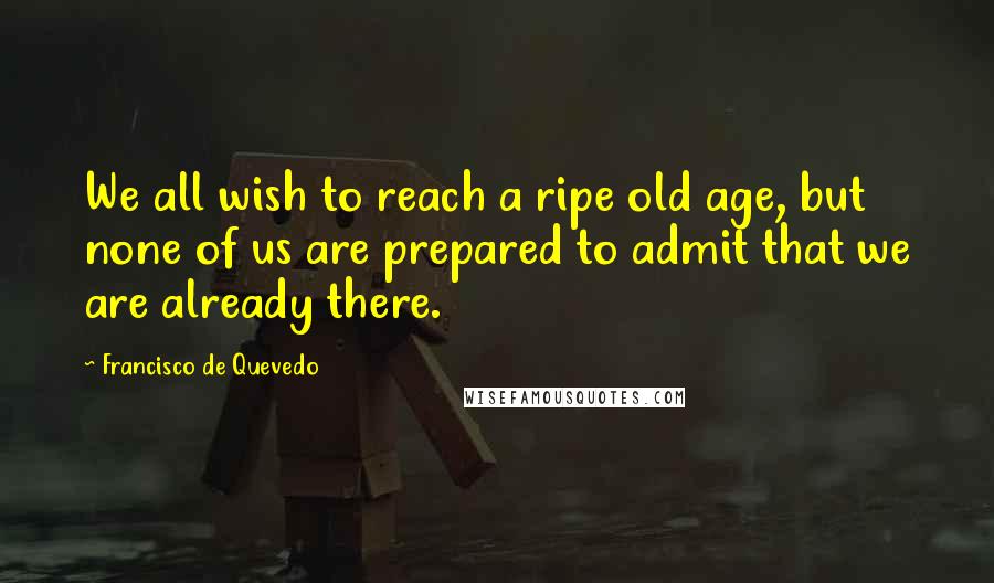 Francisco De Quevedo Quotes: We all wish to reach a ripe old age, but none of us are prepared to admit that we are already there.