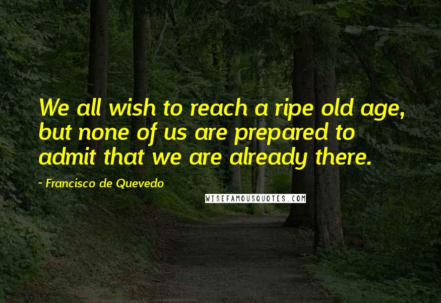Francisco De Quevedo Quotes: We all wish to reach a ripe old age, but none of us are prepared to admit that we are already there.