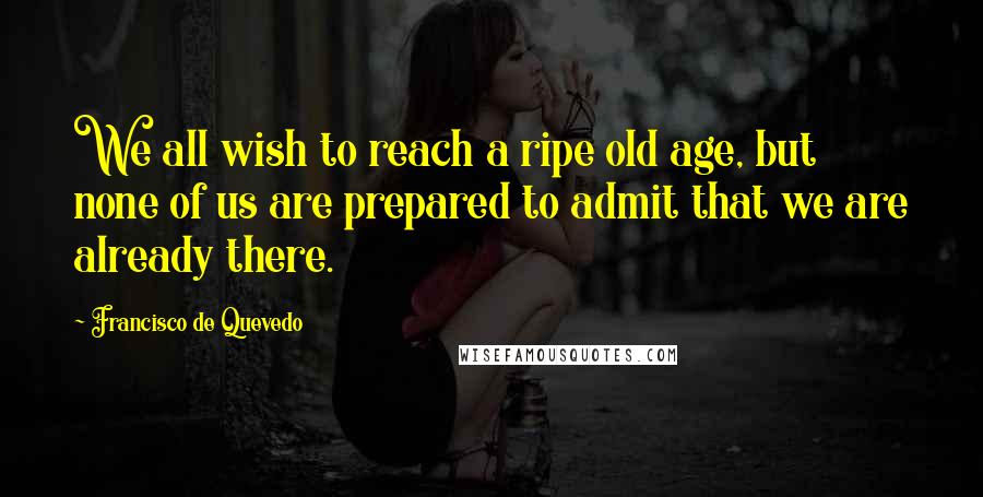 Francisco De Quevedo Quotes: We all wish to reach a ripe old age, but none of us are prepared to admit that we are already there.