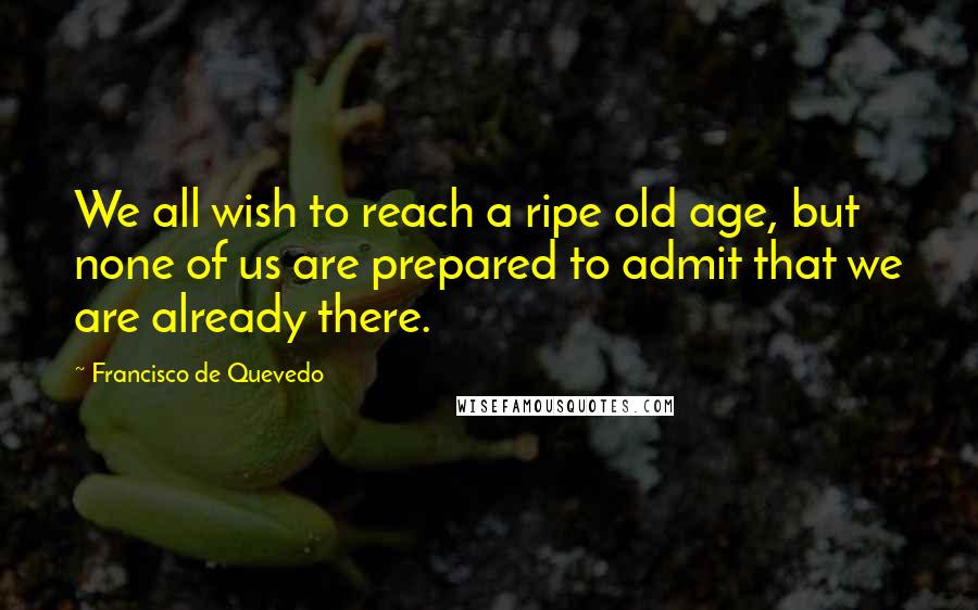 Francisco De Quevedo Quotes: We all wish to reach a ripe old age, but none of us are prepared to admit that we are already there.