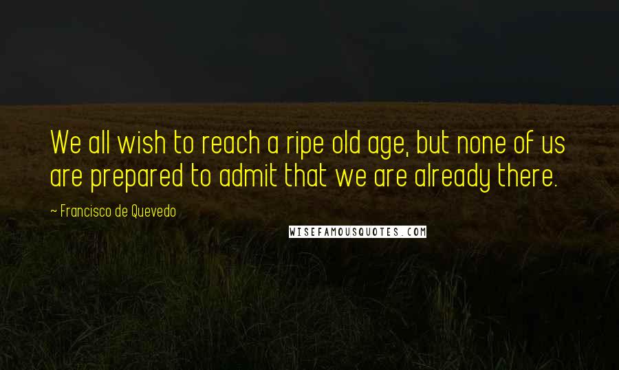 Francisco De Quevedo Quotes: We all wish to reach a ripe old age, but none of us are prepared to admit that we are already there.