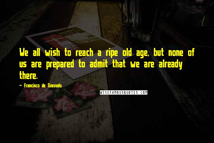 Francisco De Quevedo Quotes: We all wish to reach a ripe old age, but none of us are prepared to admit that we are already there.