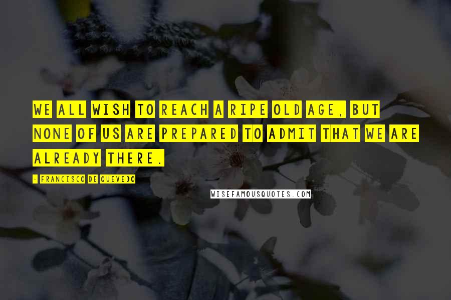 Francisco De Quevedo Quotes: We all wish to reach a ripe old age, but none of us are prepared to admit that we are already there.