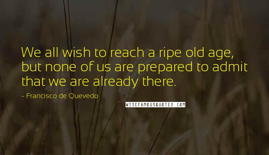 Francisco De Quevedo Quotes: We all wish to reach a ripe old age, but none of us are prepared to admit that we are already there.