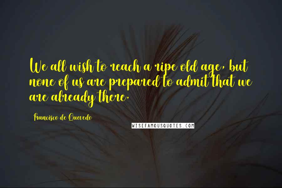 Francisco De Quevedo Quotes: We all wish to reach a ripe old age, but none of us are prepared to admit that we are already there.