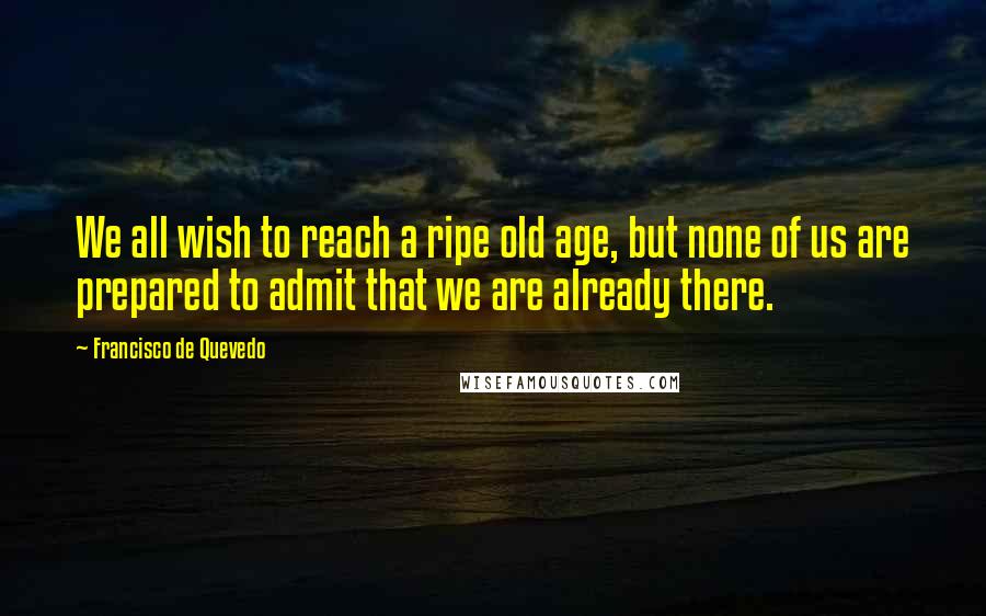 Francisco De Quevedo Quotes: We all wish to reach a ripe old age, but none of us are prepared to admit that we are already there.