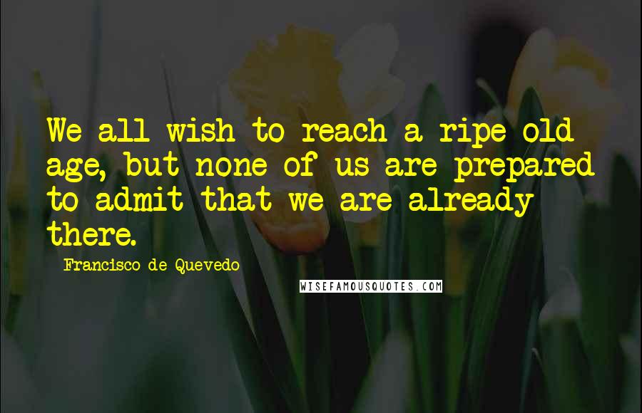 Francisco De Quevedo Quotes: We all wish to reach a ripe old age, but none of us are prepared to admit that we are already there.