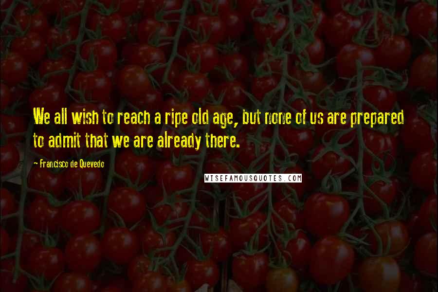 Francisco De Quevedo Quotes: We all wish to reach a ripe old age, but none of us are prepared to admit that we are already there.