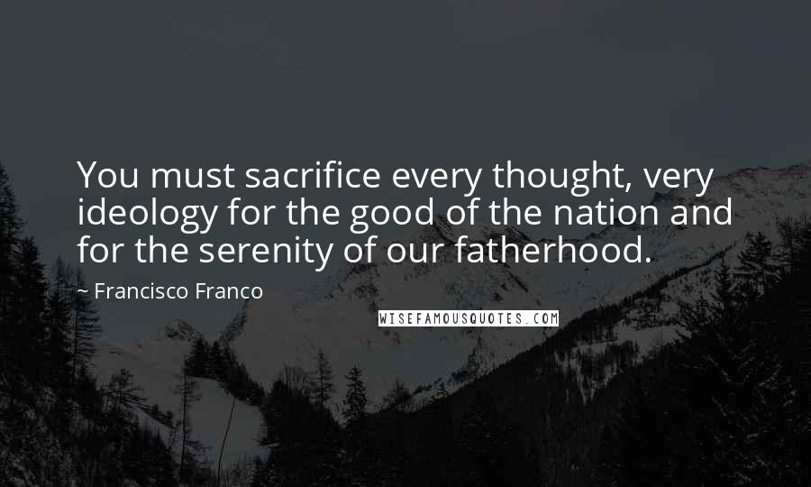 Francisco Franco Quotes: You must sacrifice every thought, very ideology for the good of the nation and for the serenity of our fatherhood.