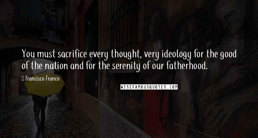 Francisco Franco Quotes: You must sacrifice every thought, very ideology for the good of the nation and for the serenity of our fatherhood.