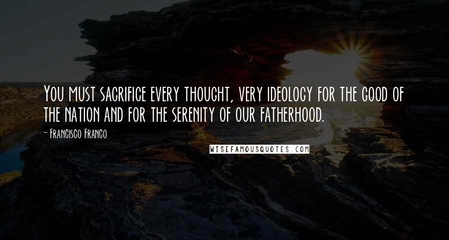 Francisco Franco Quotes: You must sacrifice every thought, very ideology for the good of the nation and for the serenity of our fatherhood.