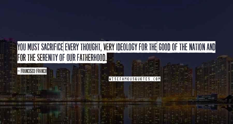 Francisco Franco Quotes: You must sacrifice every thought, very ideology for the good of the nation and for the serenity of our fatherhood.