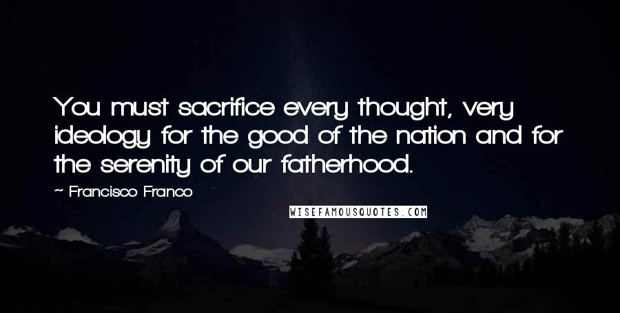 Francisco Franco Quotes: You must sacrifice every thought, very ideology for the good of the nation and for the serenity of our fatherhood.