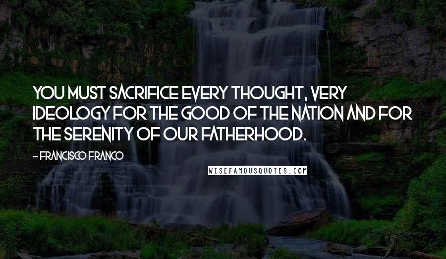 Francisco Franco Quotes: You must sacrifice every thought, very ideology for the good of the nation and for the serenity of our fatherhood.